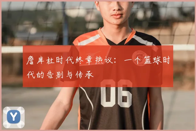 詹库杜时代终章热议：一个篮球时代的告别与传承