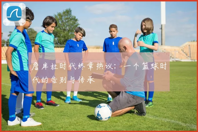 詹库杜时代终章热议：一个篮球时代的告别与传承